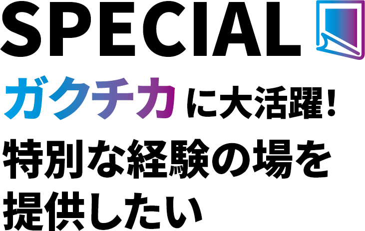 SPECIAL ガクチカに大活躍！ 特別な経験の場を提供したい