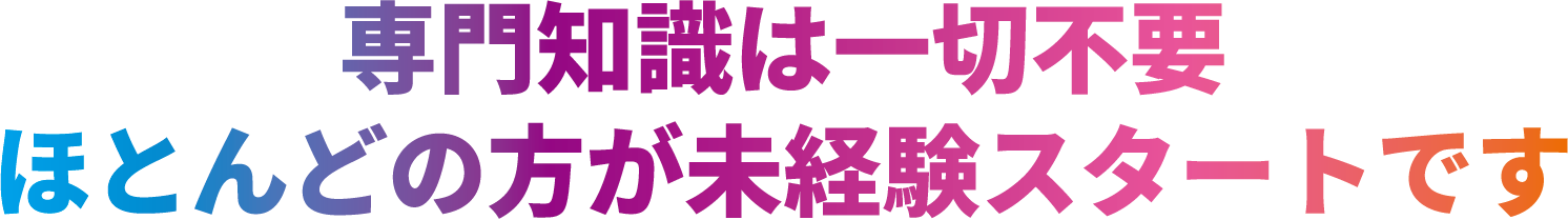 専門知識は一切不要 ほとんどの方が未経験スタートです